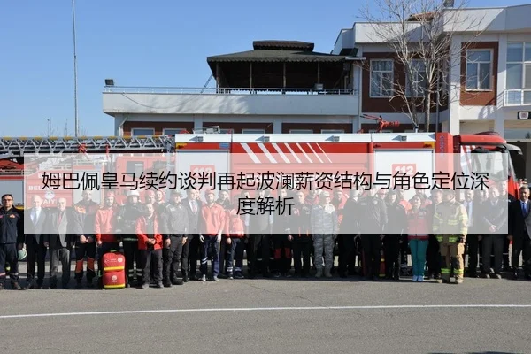 姆巴佩皇马续约谈判再起波澜薪资结构与角色定位深度解析
