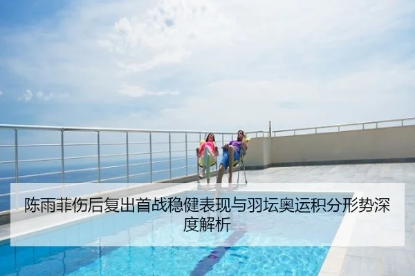 陈雨菲伤后复出首战稳健表现与羽坛奥运积分形势深度解析
